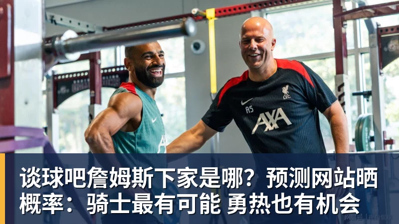 谈球吧詹姆斯下家是哪？预测网站晒概率：骑士最有可能 勇热也有机会
