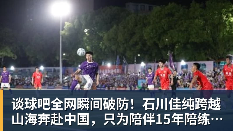 谈球吧全网瞬间破防！石川佳纯跨越山海奔赴中国，只为陪伴15年陪练闺蜜圆满婚礼