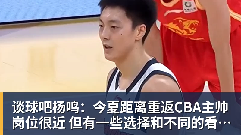 谈球吧杨鸣：今夏距离重返CBA主帅岗位很近 但有一些选择和不同的看法